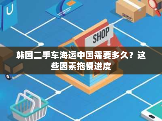 韩国二手车海运中国需要多久？这些因素拖慢进度