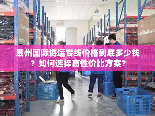 潮州国际海运专线价格到底多少钱？如何选择高性价比方案？