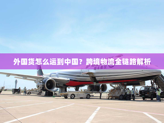 外国货怎么运到中国?跨境物流全链路解析 外国货怎么运到中国?跨境物流全链路解析