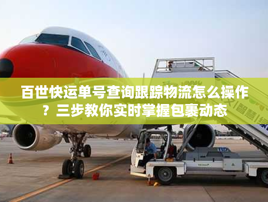 百世快运单号查询跟踪物流怎么操作？三步教你实时掌握包裹动态