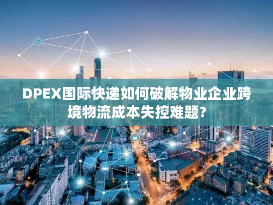 DPEX国际快递如何破解物业企业跨境物流成本失控难题？