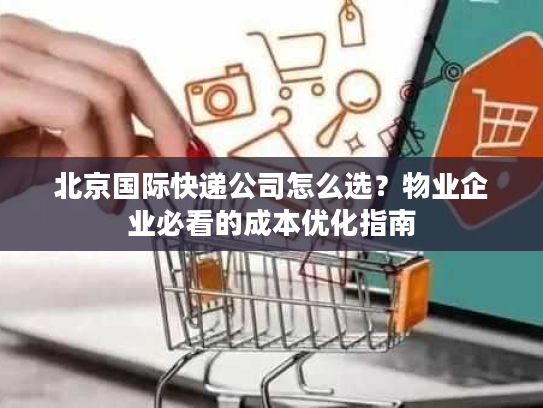 北京国际快递公司怎么选？物业企业必看的成本优化指南