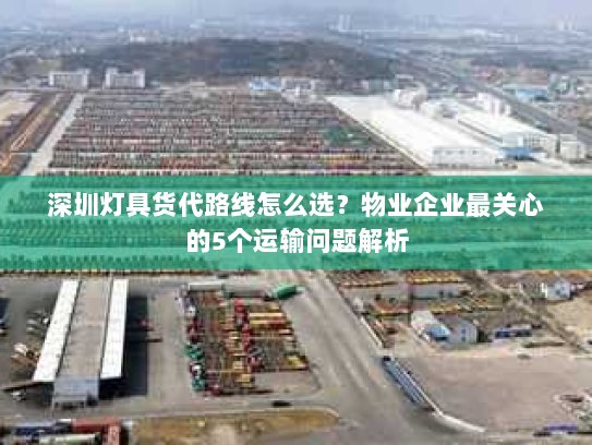 深圳灯具货代路线怎么选?物业企业最关心的5个运输问题解析 深圳灯具货代路线怎么选?物业企业最关心的5个运输问题解析