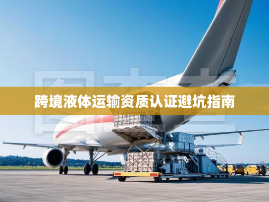 跨境液体运输资质认证避坑指南