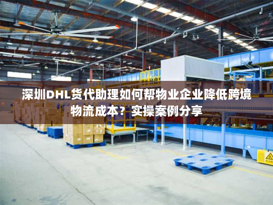 深圳DHL货代助理如何帮物业企业降低跨境物流成本?实操案例分享 深圳DHL货代助理如何帮物业企业降低跨境物流成本?实操案例分享