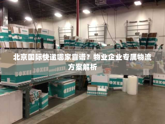 北京国际快递哪家靠谱？物业企业专属物流方案解析