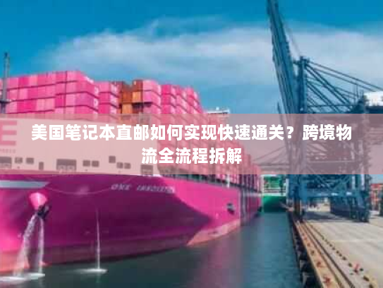 美国笔记本直邮如何实现快速通关？跨境物流全流程拆解