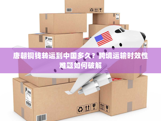 唐朝铜钱转运到中国多久?跨境运输时效性难题如何破解 唐朝铜钱转运到中国多久?跨境运输时效性难题如何破解