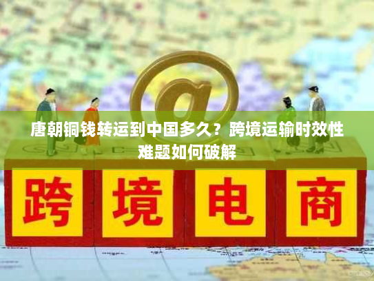 唐朝铜钱转运到中国多久?跨境运输时效性难题如何破解 唐朝铜钱转运到中国多久?跨境运输时效性难题如何破解