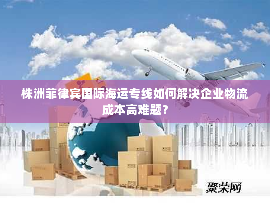 株洲菲律宾国际海运专线如何解决企业物流成本高难题? 株洲菲律宾国际海运专线如何解决企业物流成本高难题?