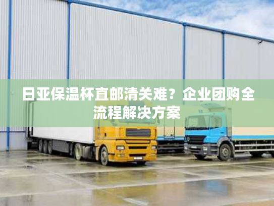 日亚保温杯直邮清关难？企业团购全流程解决方案