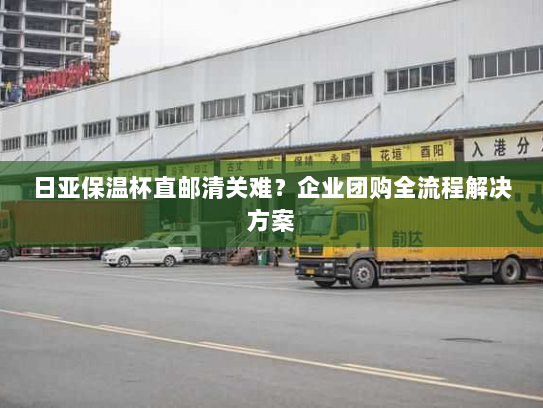 日亚保温杯直邮清关难？企业团购全流程解决方案