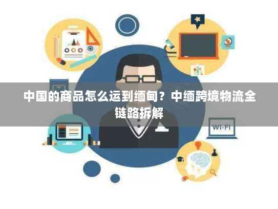 中国的商品怎么运到缅甸?中缅跨境物流全链路拆解 中国的商品怎么运到缅甸?中缅跨境物流全链路拆解