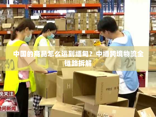 中国的商品怎么运到缅甸?中缅跨境物流全链路拆解 中国的商品怎么运到缅甸?中缅跨境物流全链路拆解