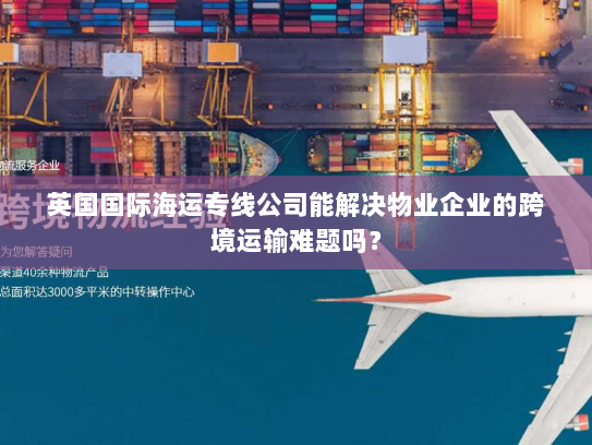 英国国际海运专线公司能解决物业企业的跨境运输难题吗？