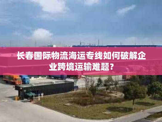 长春国际物流海运专线如何破解企业跨境运输难题？