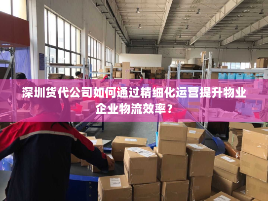 深圳货代公司如何通过精细化运营提升物业企业物流效率? 深圳货代公司如何通过精细化运营提升物业企业物流效率?