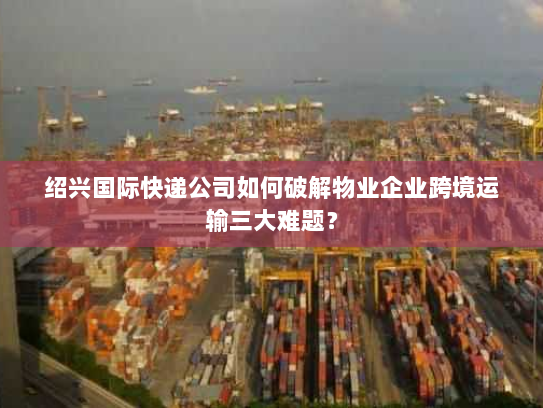 绍兴国际快递公司如何破解物业企业跨境运输三大难题? 绍兴国际快递公司如何破解物业企业跨境运输三大难题?