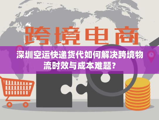 深圳空运快递货代如何解决跨境物流时效与成本难题？