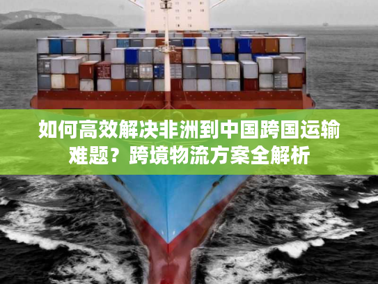 如何高效解决非洲到中国跨国运输难题？跨境物流方案全解析