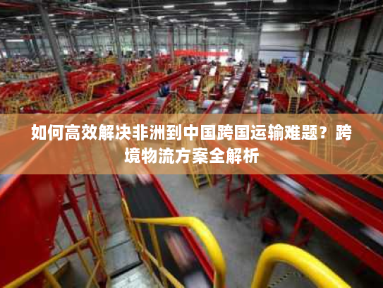 如何高效解决非洲到中国跨国运输难题?跨境物流方案全解析 如何高效解决非洲到中国跨国运输难题?跨境物流方案全解析