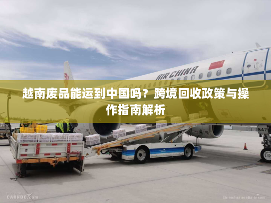 越南废品能运到中国吗?跨境回收政策与操作指南解析 越南废品能运到中国吗?跨境回收政策与操作指南解析