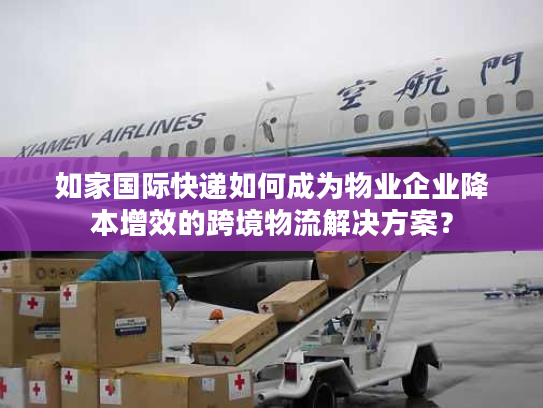 如家国际快递如何成为物业企业降本增效的跨境物流解决方案？