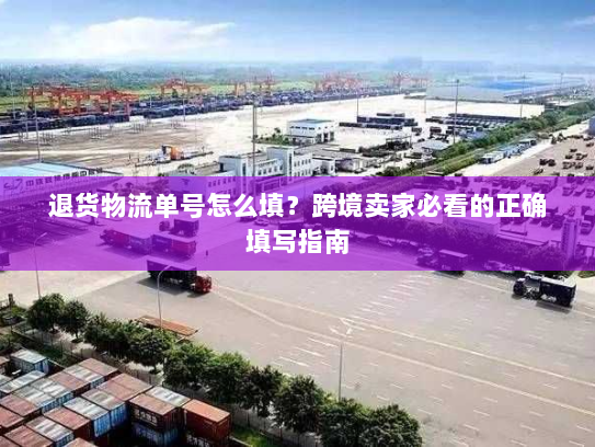 退货物流单号怎么填？跨境卖家必看的正确填写指南