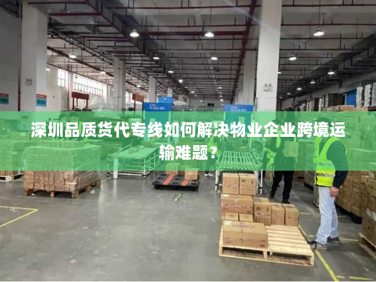 深圳品质货代专线如何解决物业企业跨境运输难题？