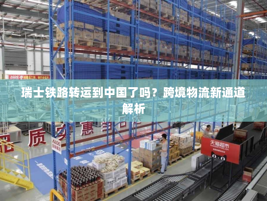 瑞士铁路转运到中国了吗?跨境物流新通道解析 瑞士铁路转运到中国了吗?跨境物流新通道解析