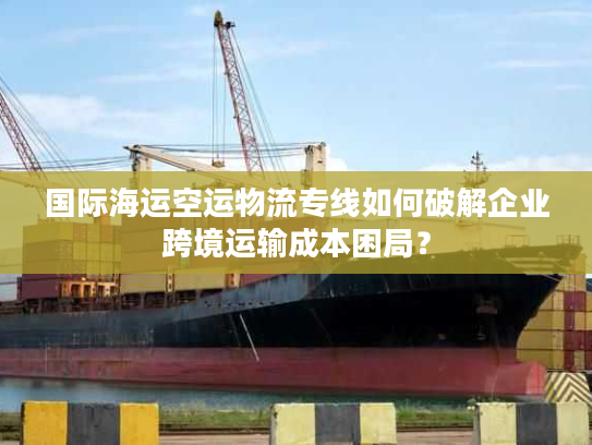 国际海运空运物流专线如何破解企业跨境运输成本困局？
