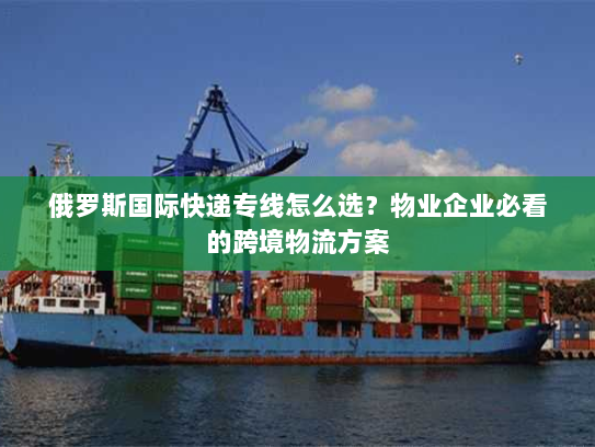 俄罗斯国际快递专线怎么选?物业企业必看的跨境物流方案 俄罗斯国际快递专线怎么选?物业企业必看的跨境物流方案