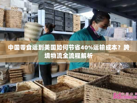 中国零食运到美国如何节省40%运输成本？跨境物流全流程解析