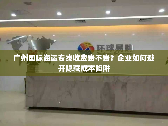 广州国际海运专线收费贵不贵?企业如何避开隐藏成本陷阱 广州国际海运专线收费贵不贵?企业如何避开隐藏成本陷阱