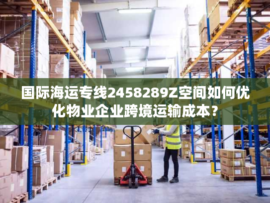 国际海运专线2458289Z空间如何优化物业企业跨境运输成本? 国际海运专线2458289Z空间如何优化物业企业跨境运输成本?
