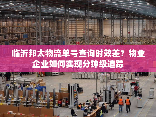 临沂邦太物流单号查询时效差?物业企业如何实现分钟级追踪 临沂邦太物流单号查询时效差?物业企业如何实现分钟级追踪