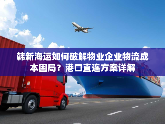 韩新海运如何破解物业企业物流成本困局？港口直连方案详解