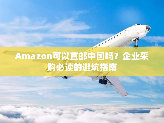 Amazon可以直邮中国吗？企业采购必读的避坑指南