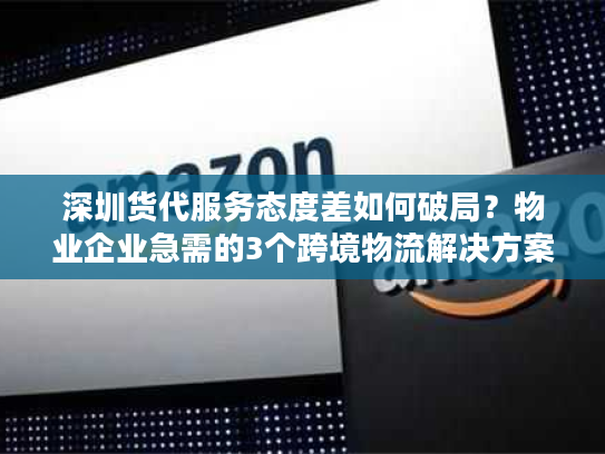 深圳货代服务态度差如何破局？物业企业急需的3个跨境物流解决方案