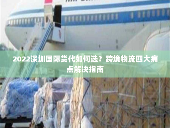 2022深圳国际货代如何选？跨境物流四大痛点解决指南