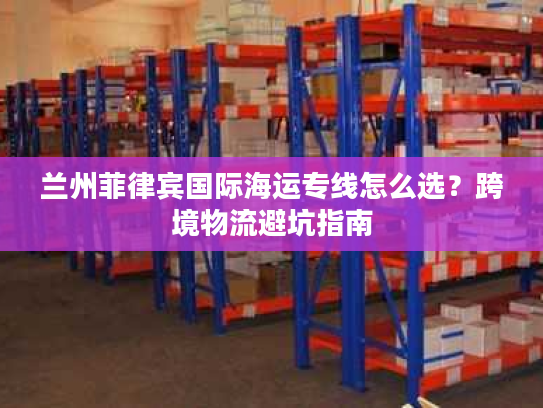 兰州菲律宾国际海运专线怎么选？跨境物流避坑指南