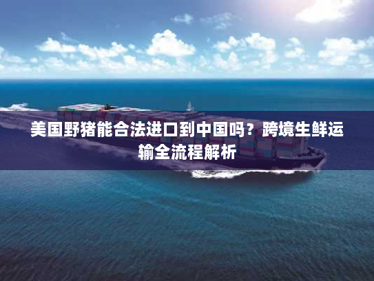 美国野猪能合法进口到中国吗?跨境生鲜运输全流程解析 美国野猪能合法进口到中国吗?跨境生鲜运输全流程解析