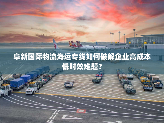 阜新国际物流海运专线如何破解企业高成本低时效难题? 阜新国际物流海运专线如何破解企业高成本低时效难题?