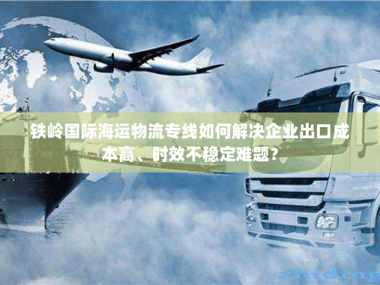 铁岭国际海运物流专线如何解决企业出口成本高、时效不稳定难题? 铁岭国际海运物流专线如何解决企业出口成本高、时效不稳定难题?