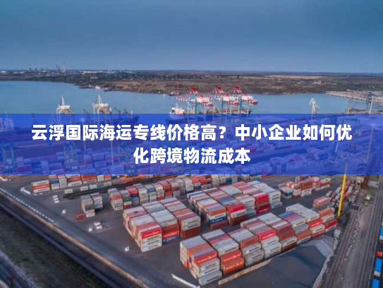 云浮国际海运专线价格高?中小企业如何优化跨境物流成本 云浮国际海运专线价格高?中小企业如何优化跨境物流成本