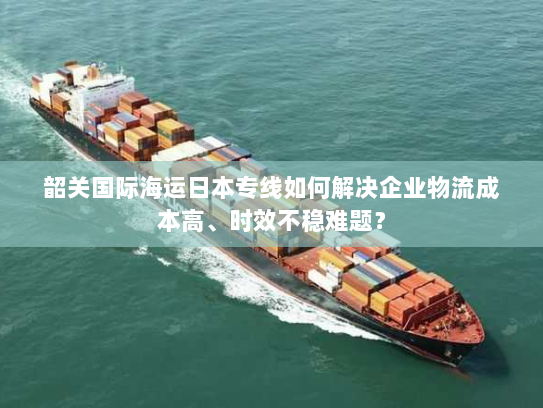 韶关国际海运日本专线如何解决企业物流成本高、时效不稳难题? 韶关国际海运日本专线如何解决企业物流成本高、时效不稳难题?