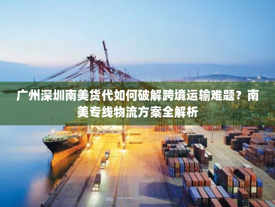 广州深圳南美货代如何破解跨境运输难题？南美专线物流方案全解析