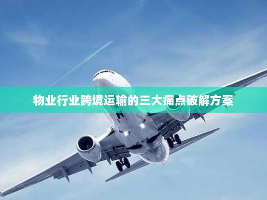 物业行业跨境运输的三大痛点破解方案 物业行业跨境运输的三大痛点破解方案