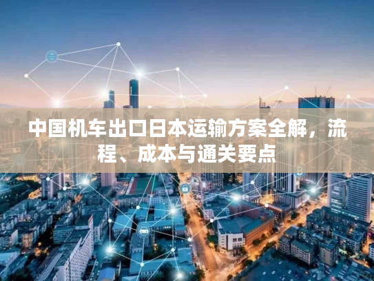 中国机车出口日本运输方案全解，流程、成本与通关要点