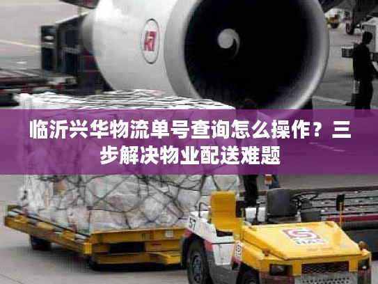 临沂兴华物流单号查询怎么操作？三步解决物业配送难题